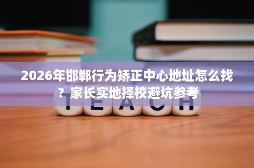 2026年邯郸行为矫正中心地址怎么找?家长实地择校避坑参考 2026年邯郸行为矫正中心地址怎么找?家长实地择校避坑参考