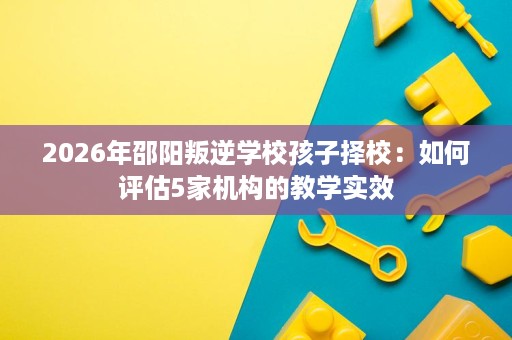 2026年邵阳叛逆学校孩子择校：如何评估5家机构的教学实效