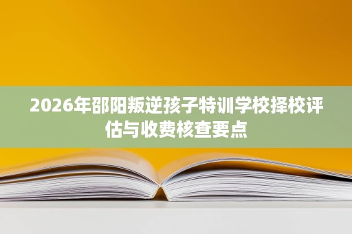 2026年邵阳叛逆孩子特训学校择校评估与收费核查要点