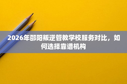 2026年邵阳叛逆管教学校服务对比,如何选择靠谱机构 2026年邵阳叛逆管教学校服务对比,如何选择靠谱机构