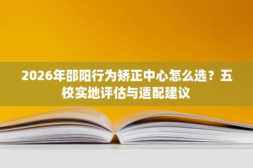 2026年邵阳行为矫正中心怎么选?五校实地评估与适配建议 2026年邵阳行为矫正中心怎么选?五校实地评估与适配建议