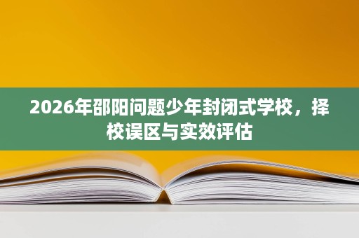 2026年邵阳问题少年封闭式学校,择校误区与实效评估 2026年邵阳问题少年封闭式学校,择校误区与实效评估
