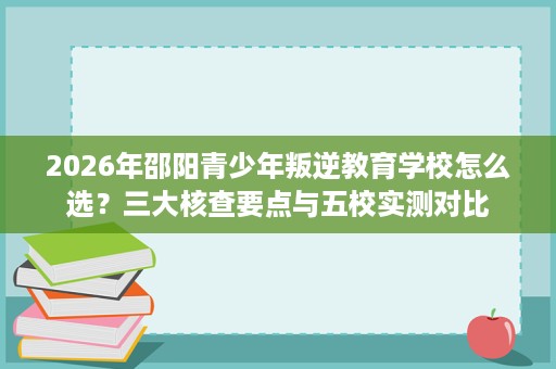 2026年邵阳青少年叛逆教育学校怎么选？三大核查要点与五校实测对比