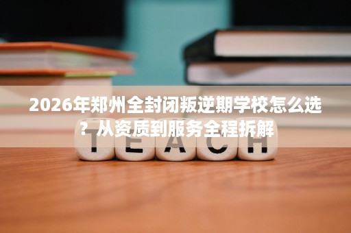2026年郑州全封闭叛逆期学校怎么选？从资质到服务全程拆解