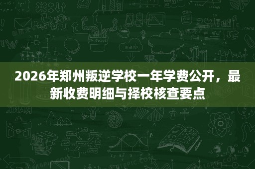 2026年郑州叛逆学校一年学费公开，最新收费明细与择校核查要点