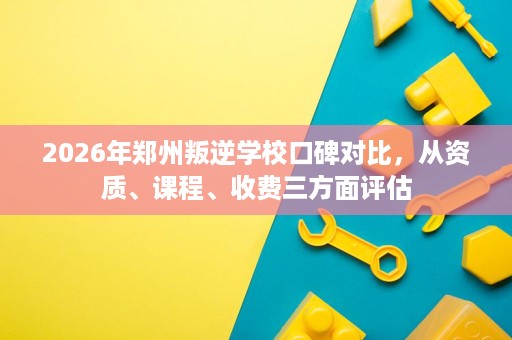 2026年郑州叛逆学校口碑对比，从资质、课程、收费三方面评估