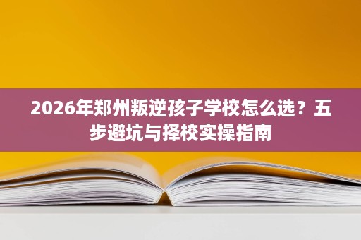 2026年郑州叛逆孩子学校怎么选?五步避坑与择校实操指南 2026年郑州叛逆孩子学校怎么选?五步避坑与择校实操指南