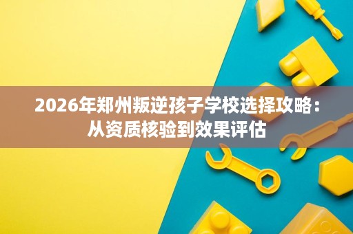 2026年郑州叛逆孩子学校选择攻略：从资质核验到效果评估