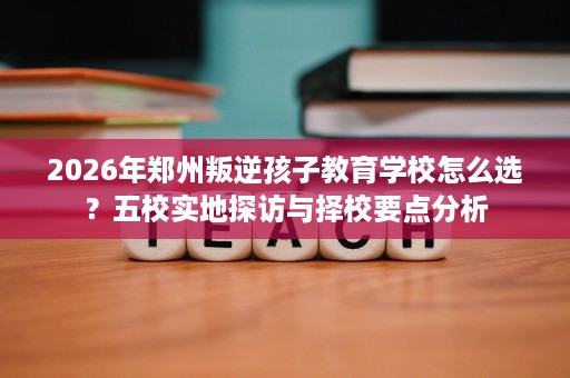 2026年郑州叛逆孩子教育学校怎么选?五校实地探访与择校要点分析 2026年郑州叛逆孩子教育学校怎么选?五校实地探访与择校要点分析
