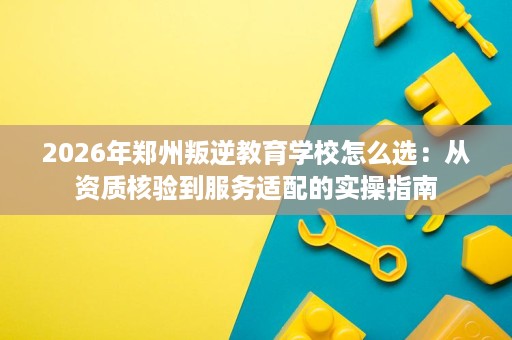 2026年郑州叛逆教育学校怎么选:从资质核验到服务适配的实操指南 2026年郑州叛逆教育学校怎么选:从资质核验到服务适配的实操指南