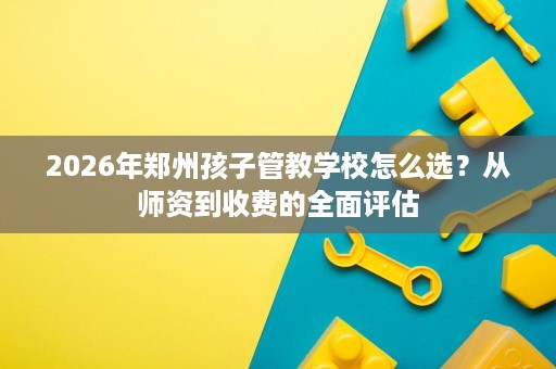 2026年郑州孩子管教学校怎么选?从师资到收费的全面评估 2026年郑州孩子管教学校怎么选?从师资到收费的全面评估