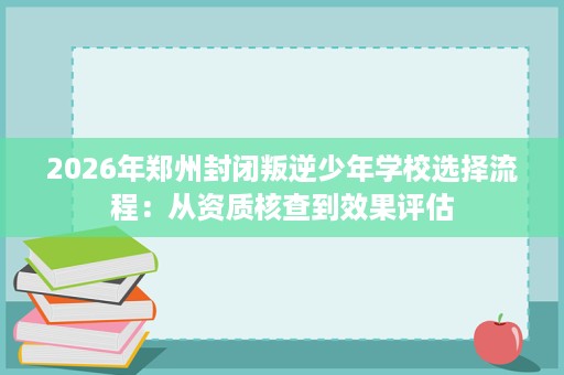 2026年郑州封闭叛逆少年学校选择流程:从资质核查到效果评估 2026年郑州封闭叛逆少年学校选择流程:从资质核查到效果评估