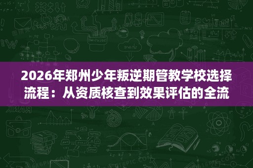 2026年郑州少年叛逆期管教学校选择流程:从资质核查到效果评估的全流程拆解 2026年郑州少年叛逆期管教学校选择流程:从资质核查到效果评估的全流程拆解