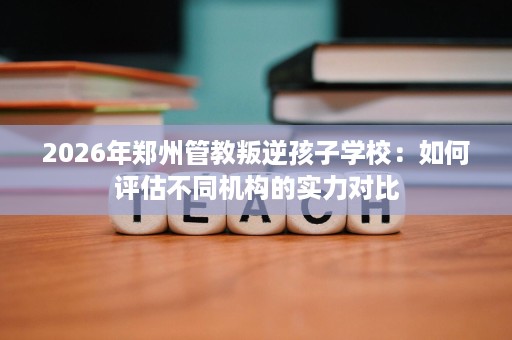 2026年郑州管教叛逆孩子学校:如何评估不同机构的实力对比 2026年郑州管教叛逆孩子学校:如何评估不同机构的实力对比