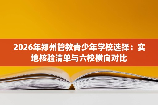 2026年郑州管教青少年学校选择:实地核验清单与六校横向对比 2026年郑州管教青少年学校选择:实地核验清单与六校横向对比