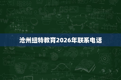 沧州纽特教育2026年联系电话 沧州纽特教育2026年联系电话