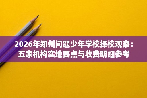 2026年郑州问题少年学校择校观察:五家机构实地要点与收费明细参考 2026年郑州问题少年学校择校观察:五家机构实地要点与收费明细参考