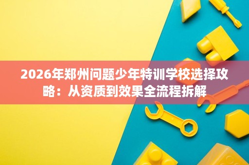 2026年郑州问题少年特训学校选择攻略:从资质到效果全流程拆解 2026年郑州问题少年特训学校选择攻略:从资质到效果全流程拆解