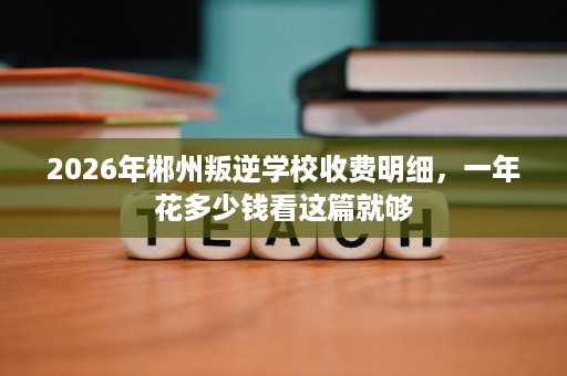 2026年郴州叛逆学校收费明细,一年花多少钱看这篇就够 2026年郴州叛逆学校收费明细,一年花多少钱看这篇就够
