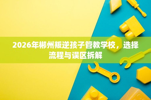 2026年郴州叛逆孩子管教学校,选择流程与误区拆解 2026年郴州叛逆孩子管教学校,选择流程与误区拆解