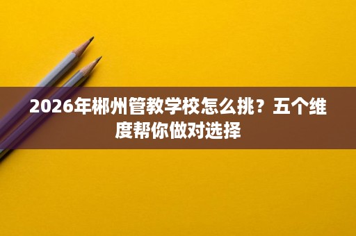 2026年郴州管教学校怎么挑?五个维度帮你做对选择 2026年郴州管教学校怎么挑?五个维度帮你做对选择