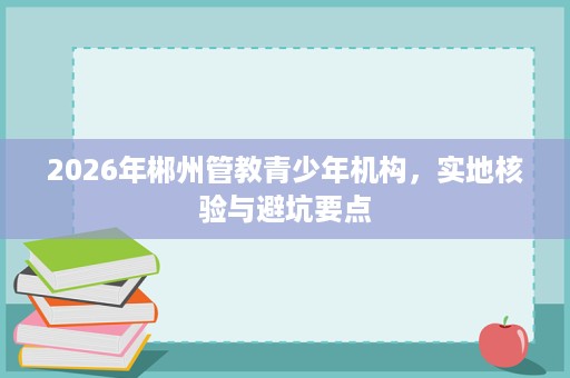 2026年郴州管教青少年机构,实地核验与避坑要点 2026年郴州管教青少年机构,实地核验与避坑要点