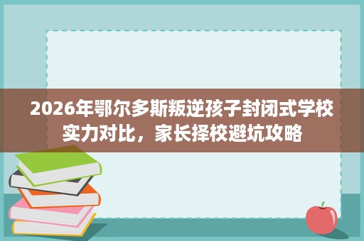 2026年鄂尔多斯叛逆孩子封闭式学校实力对比,家长择校避坑攻略 2026年鄂尔多斯叛逆孩子封闭式学校实力对比,家长择校避坑攻略