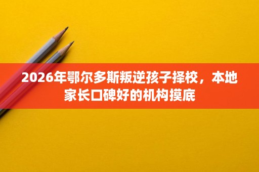 2026年鄂尔多斯叛逆孩子择校,本地家长口碑好的机构摸底 2026年鄂尔多斯叛逆孩子择校,本地家长口碑好的机构摸底