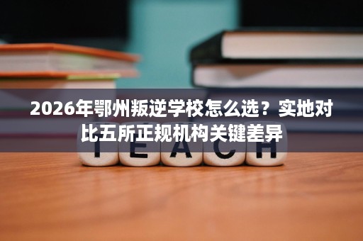 2026年鄂州叛逆学校怎么选?实地对比五所正规机构关键差异 2026年鄂州叛逆学校怎么选?实地对比五所正规机构关键差异