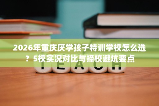 2026年重庆厌学孩子特训学校怎么选？5校实况对比与择校避坑要点