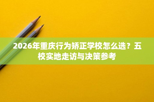2026年重庆行为矫正学校怎么选？五校实地走访与决策参考