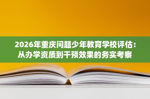 2026年重庆问题少年教育学校评估：从办学资质到干预效果的务实考察