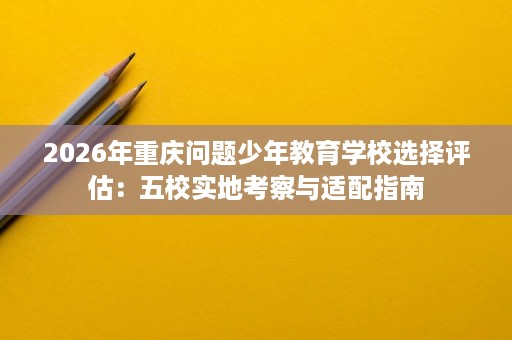 2026年重庆问题少年教育学校选择评估:五校实地考察与适配指南 2026年重庆问题少年教育学校选择评估:五校实地考察与适配指南