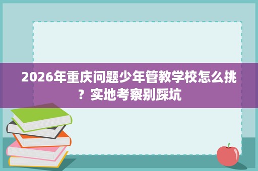 2026年重庆问题少年管教学校怎么挑?实地考察别踩坑 2026年重庆问题少年管教学校怎么挑?实地考察别踩坑