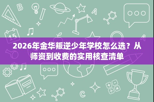 2026年金华叛逆少年学校怎么选？从师资到收费的实用核查清单