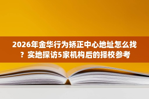 2026年金华行为矫正中心地址怎么找?实地探访5家机构后的择校参考 2026年金华行为矫正中心地址怎么找?实地探访5家机构后的择校参考