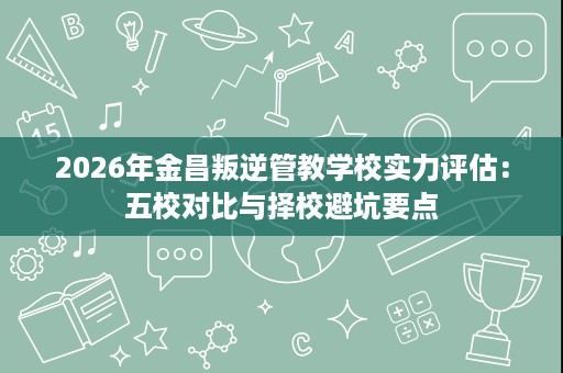 2026年金昌叛逆管教学校实力评估:五校对比与择校避坑要点 2026年金昌叛逆管教学校实力评估:五校对比与择校避坑要点