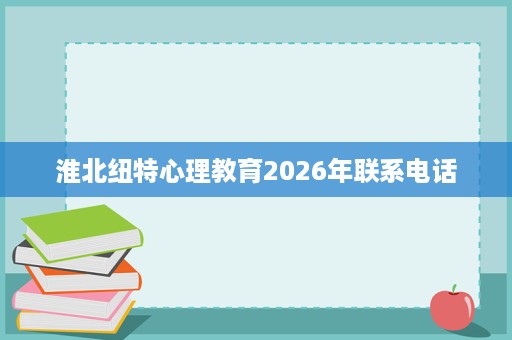 淮北纽特心理教育2026年联系电话 淮北纽特心理教育2026年联系电话