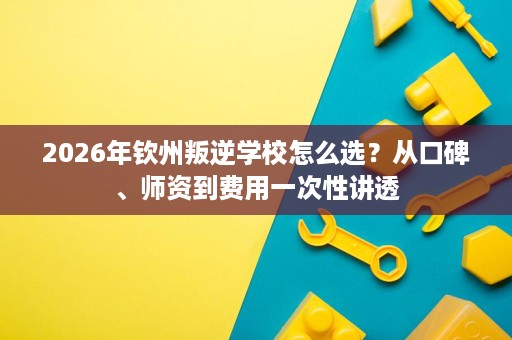 2026年钦州叛逆学校怎么选?从口碑、师资到费用一次性讲透 2026年钦州叛逆学校怎么选?从口碑、师资到费用一次性讲透