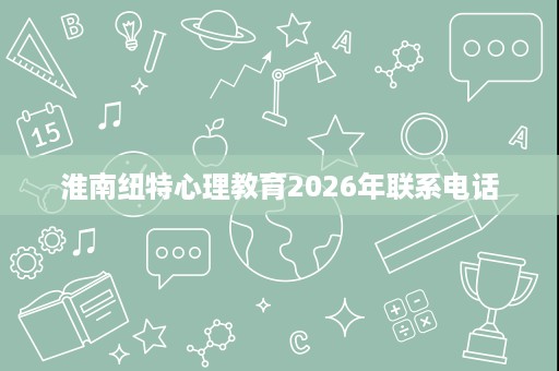 淮南纽特心理教育2026年联系电话 淮南纽特心理教育2026年联系电话