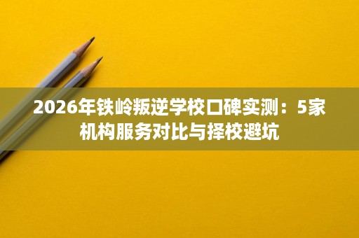 2026年铁岭叛逆学校口碑实测:5家机构服务对比与择校避坑 2026年铁岭叛逆学校口碑实测:5家机构服务对比与择校避坑