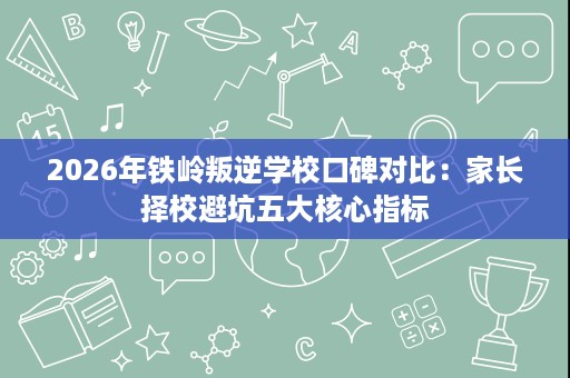 2026年铁岭叛逆学校口碑对比:家长择校避坑五大核心指标 2026年铁岭叛逆学校口碑对比:家长择校避坑五大核心指标