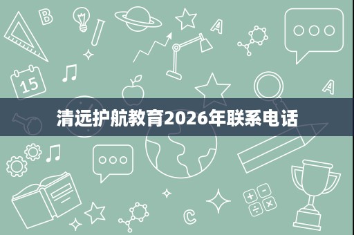 清远护航教育2026年联系电话 清远护航教育2026年联系电话