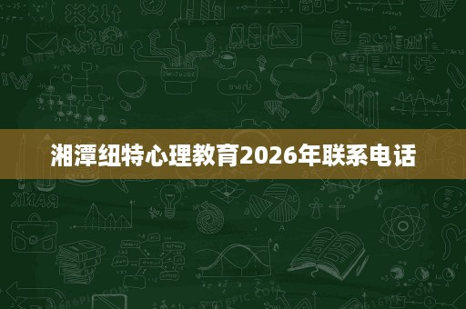 湘潭纽特心理教育2026年联系电话 湘潭纽特心理教育2026年联系电话
