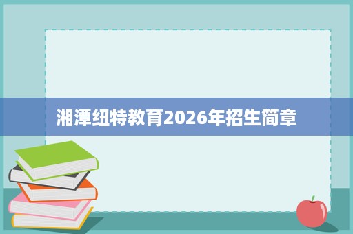 湘潭纽特教育2026年招生简章 湘潭纽特教育2026年招生简章