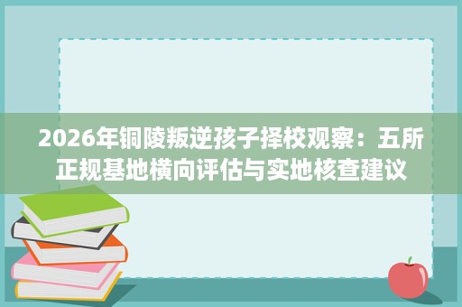 2026年铜陵叛逆孩子择校观察：五所正规基地横向评估与实地核查建议