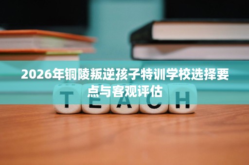 2026年铜陵叛逆孩子特训学校选择要点与客观评估 2026年铜陵叛逆孩子特训学校选择要点与客观评估