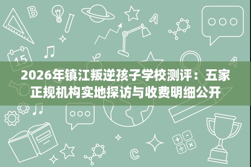 2026年镇江叛逆孩子学校测评：五家正规机构实地探访与收费明细公开