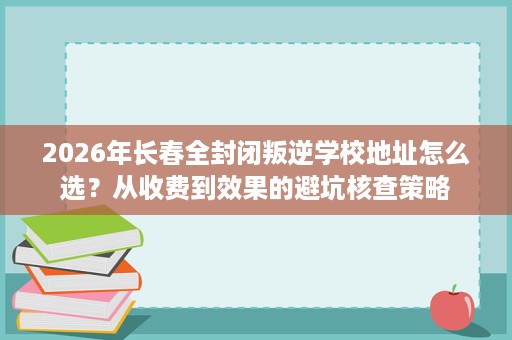 2026年长春全封闭叛逆学校地址怎么选?从收费到效果的避坑核查策略 2026年长春全封闭叛逆学校地址怎么选?从收费到效果的避坑核查策略