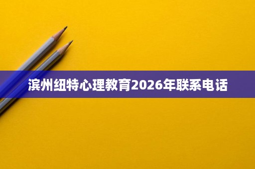 滨州纽特心理教育2026年联系电话 滨州纽特心理教育2026年联系电话